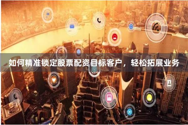 如何精准锁定股票配资目标客户，轻松拓展业务