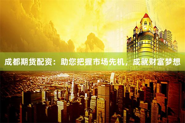 成都期货配资：助您把握市场先机，成就财富梦想